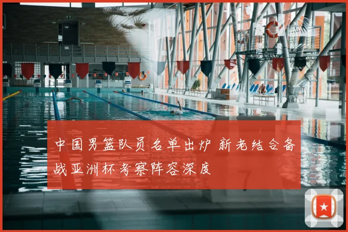 中国男篮队员名单出炉 新老结合备战亚洲杯考察阵容深度