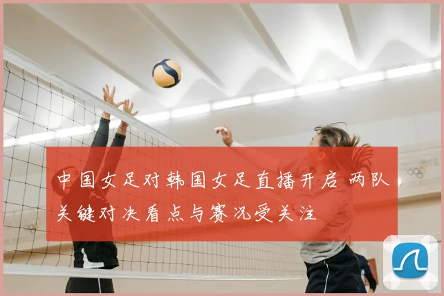 中国女足对韩国女足直播开启 两队关键对决看点与赛况受关注