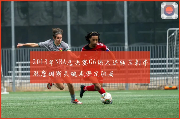 2013年NBA总决赛G6热火逆转马刺夺冠詹姆斯关键表现定胜局