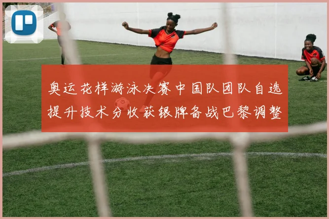奥运花样游泳决赛中国队团队自选提升技术分收获银牌备战巴黎调整阵容