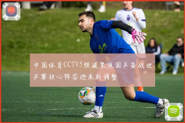 中国体育CCTV5频道聚焦国乒备战世乒赛核心阵容迎来新调整