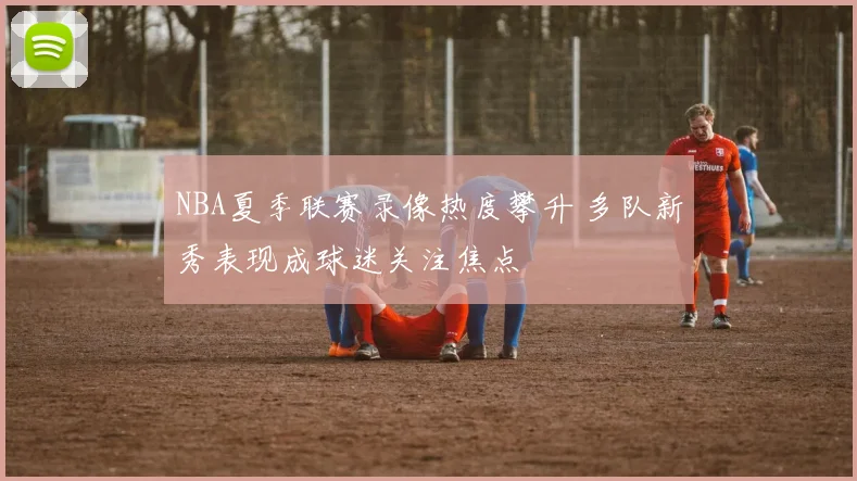 NBA夏季联赛录像热度攀升 多队新秀表现成球迷关注焦点