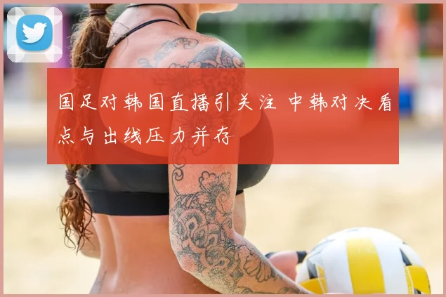 国足对韩国直播引关注 中韩对决看点与出线压力并存