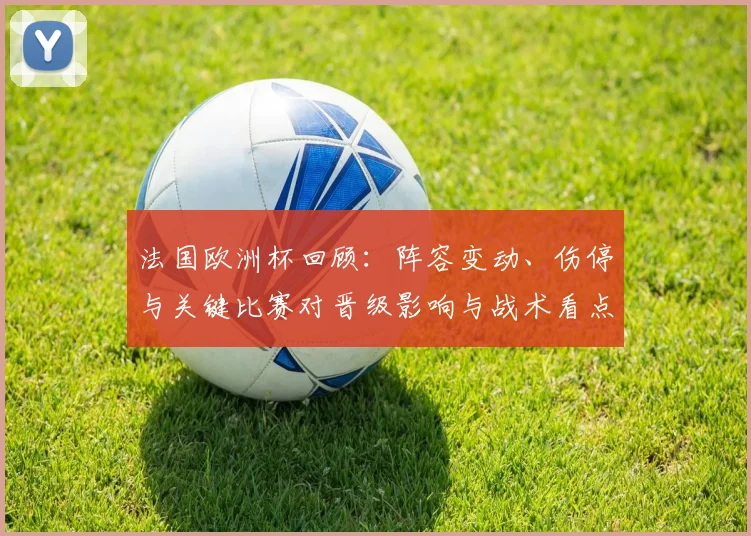 法国欧洲杯回顾：阵容变动、伤停与关键比赛对晋级影响与战术看点