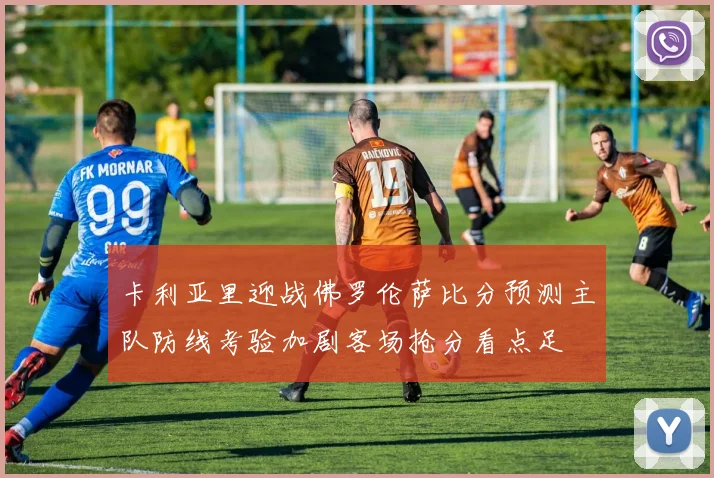 卡利亚里迎战佛罗伦萨比分预测主队防线考验加剧客场抢分看点足