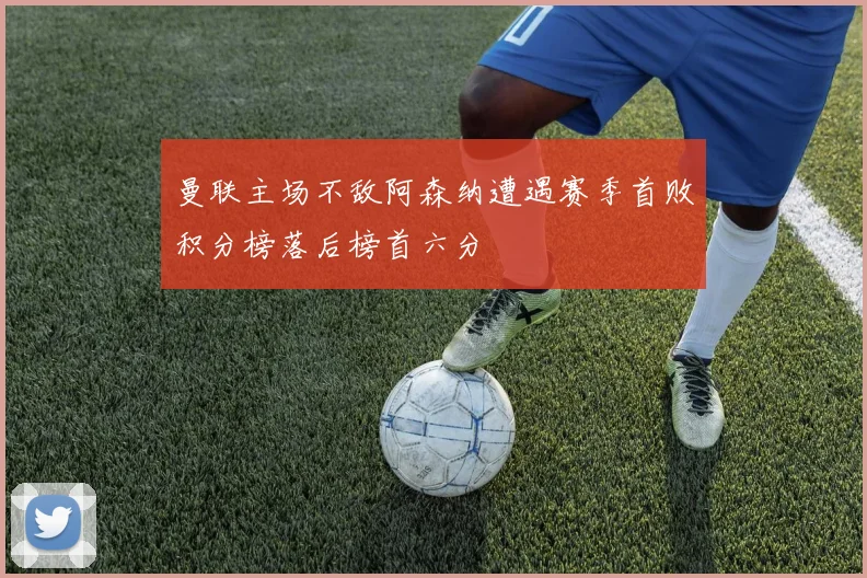 曼联主场不敌阿森纳遭遇赛季首败积分榜落后榜首六分