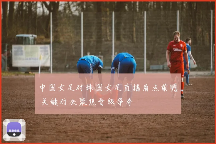 中国女足对韩国女足直播看点前瞻 关键对决聚焦晋级争夺