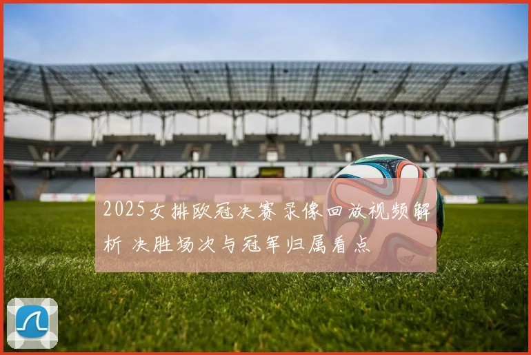 2025女排欧冠决赛录像回放视频解析 决胜场次与冠军归属看点