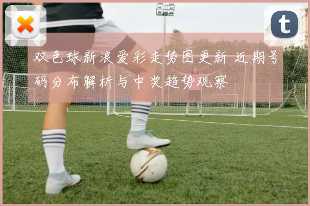 双色球新浪爱彩走势图更新 近期号码分布解析与中奖趋势观察