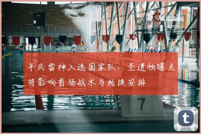 平民雷神入选国家队，圣遗物曝光将影响首场战术与轮换安排