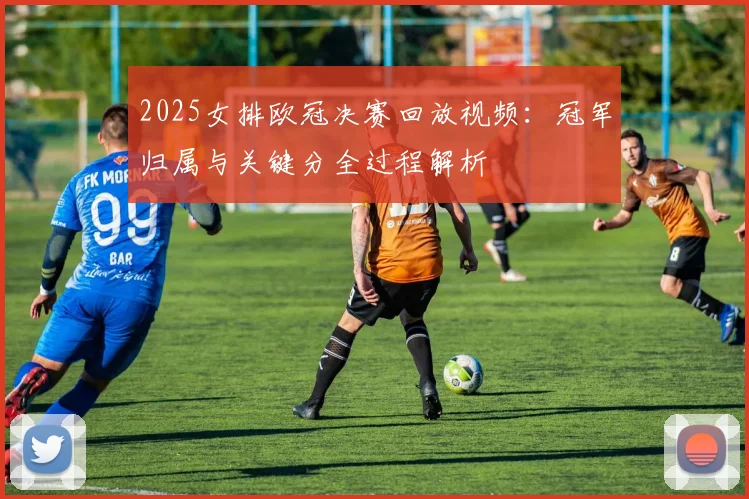 2025女排欧冠决赛回放视频：冠军归属与关键分全过程解析