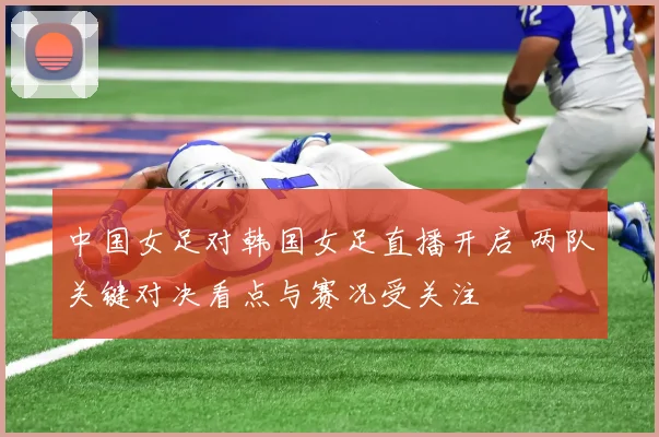 中国女足对韩国女足直播开启 两队关键对决看点与赛况受关注