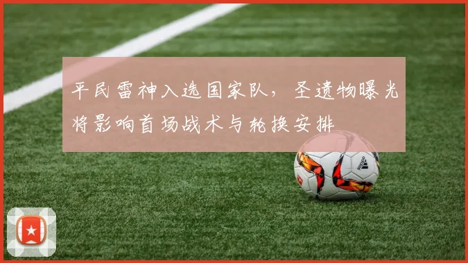 平民雷神入选国家队，圣遗物曝光将影响首场战术与轮换安排