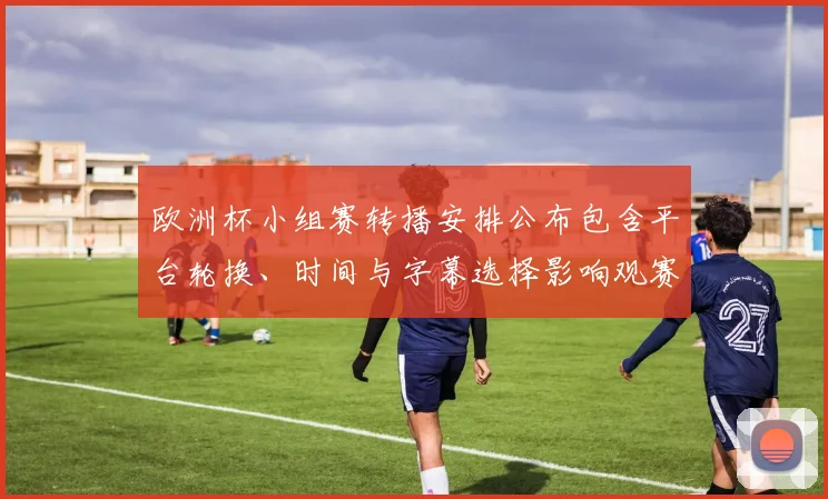 欧洲杯小组赛转播安排公布包含平台轮换、时间与字幕选择影响观赛