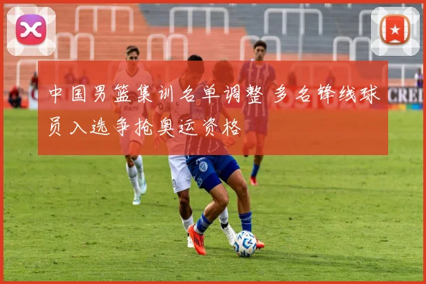 中国男篮集训名单调整 多名锋线球员入选争抢奥运资格