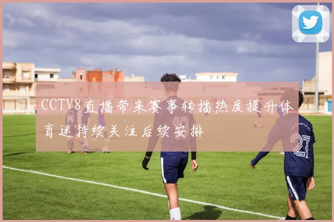 CCTV8直播带来赛事转播热度提升体育迷持续关注后续安排