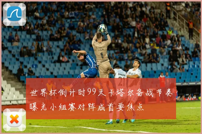 世界杯倒计时99天卡塔尔备战节奏曝光小组赛对阵成首要焦点