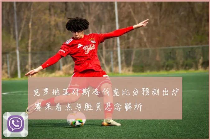 克罗地亚对斯洛伐克比分预测出炉 赛果看点与胜负悬念解析