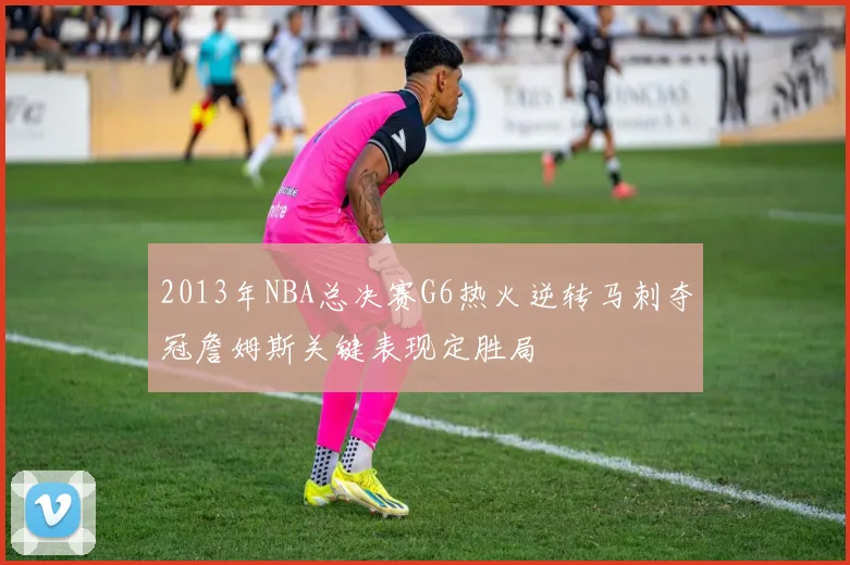 2013年NBA总决赛G6热火逆转马刺夺冠詹姆斯关键表现定胜局