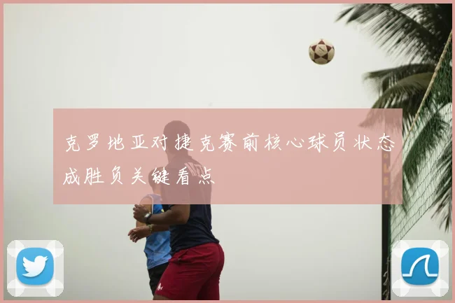 克罗地亚对捷克赛前核心球员状态成胜负关键看点