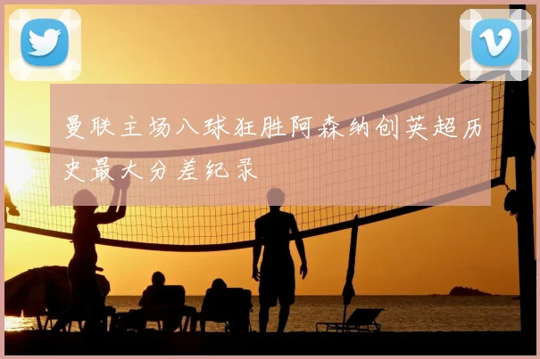 曼联主场八球狂胜阿森纳创英超历史最大分差纪录