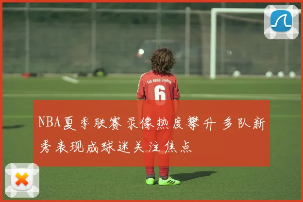 NBA夏季联赛录像热度攀升 多队新秀表现成球迷关注焦点