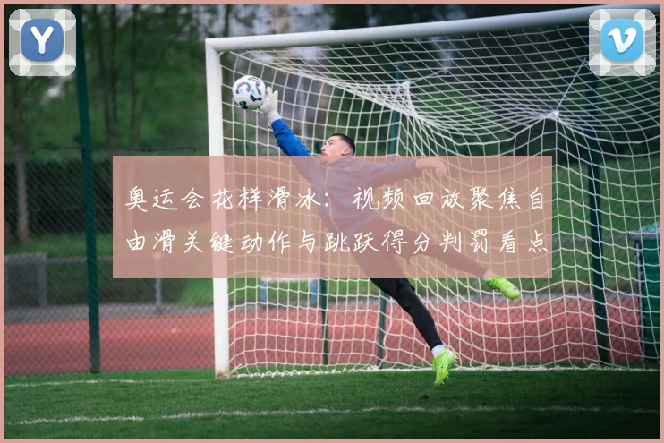 奥运会花样滑冰：视频回放聚焦自由滑关键动作与跳跃得分判罚看点解析