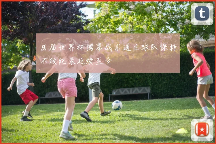 历届世界杯揭幕战东道主球队保持不败纪录延续至今