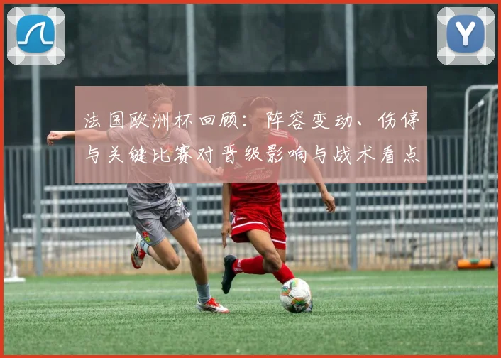 法国欧洲杯回顾：阵容变动、伤停与关键比赛对晋级影响与战术看点