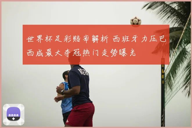 世界杯足彩赔率解析 西班牙力压巴西成最大夺冠热门走势曝光