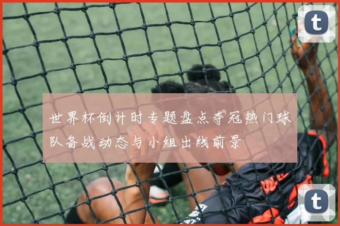 世界杯倒计时专题盘点夺冠热门球队备战动态与小组出线前景