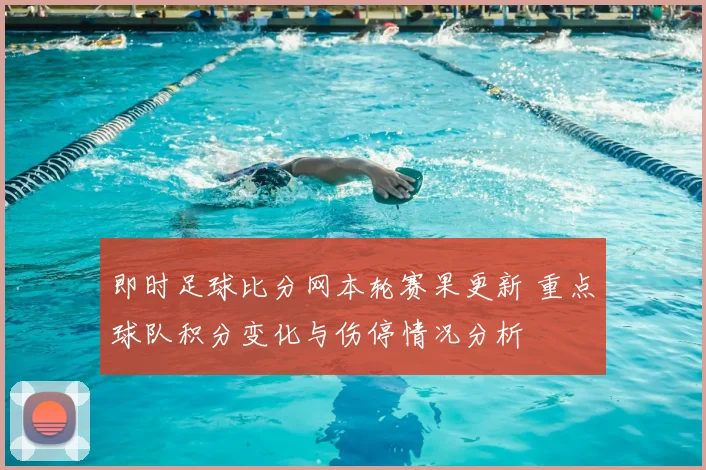 即时足球比分网本轮赛果更新 重点球队积分变化与伤停情况分析