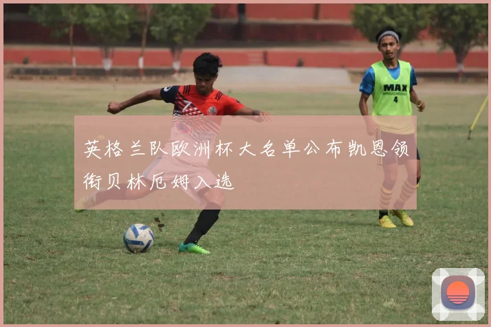 英格兰队欧洲杯大名单公布凯恩领衔贝林厄姆入选