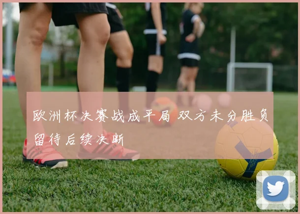 欧洲杯决赛战成平局 双方未分胜负留待后续决断