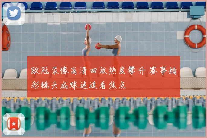 欧冠录像高清回放热度攀升 赛事精彩镜头成球迷追看焦点