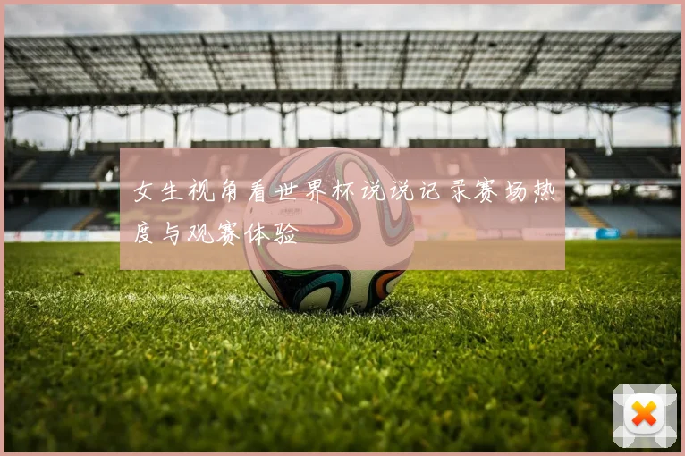 女生视角看世界杯说说记录赛场热度与观赛体验