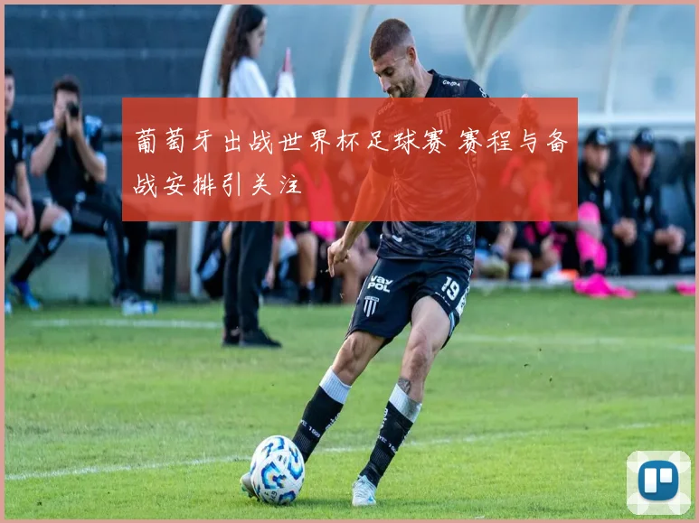 葡萄牙出战世界杯足球赛 赛程与备战安排引关注