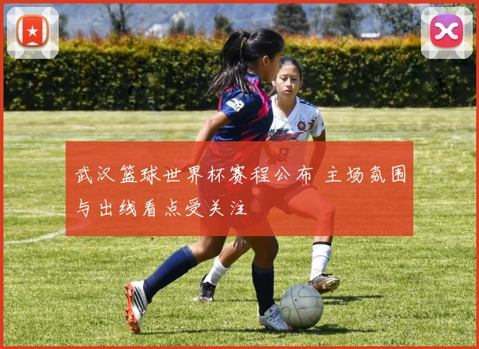 武汉篮球世界杯赛程公布 主场氛围与出线看点受关注