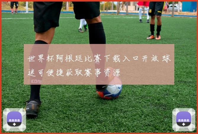 世界杯阿根廷比赛下载入口开放 球迷可便捷获取赛事资源