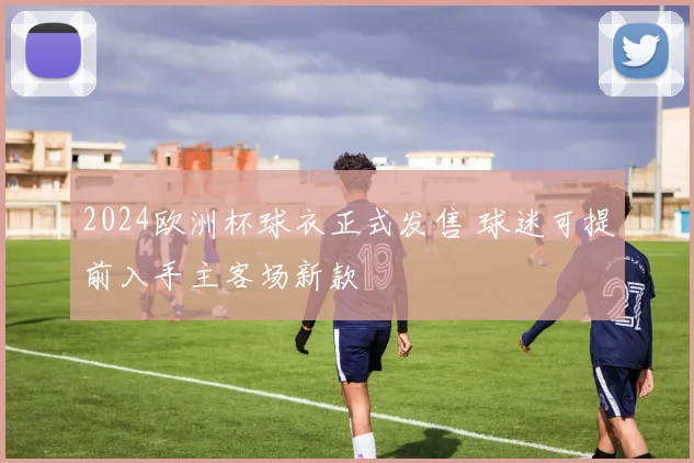 2024欧洲杯球衣正式发售 球迷可提前入手主客场新款