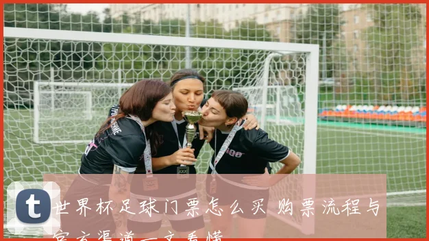 世界杯足球门票怎么买 购票流程与官方渠道一文看懂